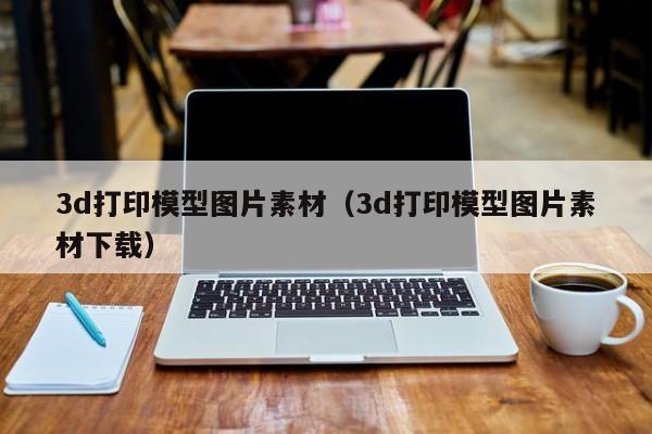 3d打印模型图片素材（3d打印模型图片素材下载）