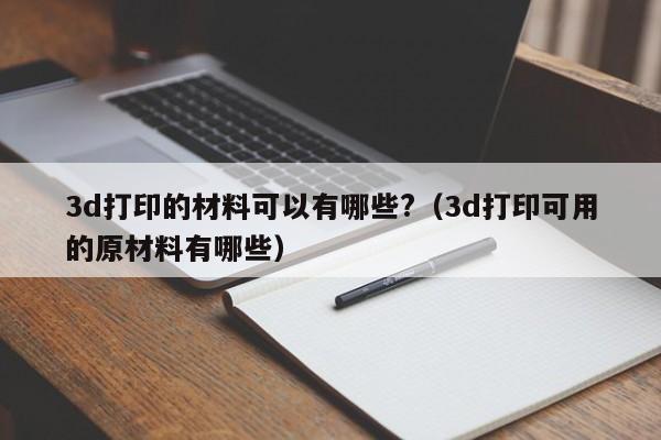 3d打印的材料可以有哪些?（3d打印可用的原材料有哪些）