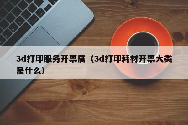 3d打印服务开票属（3d打印耗材开票大类是什么）