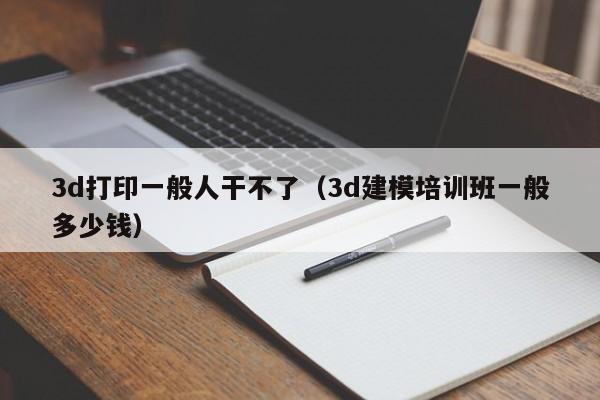 3d打印一般人干不了（3d建模培训班一般多少钱）