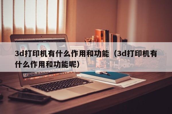 3d打印机有什么作用和功能（3d打印机有什么作用和功能呢）