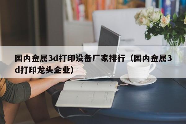 国内金属3d打印设备厂家排行（国内金属3d打印龙头企业）