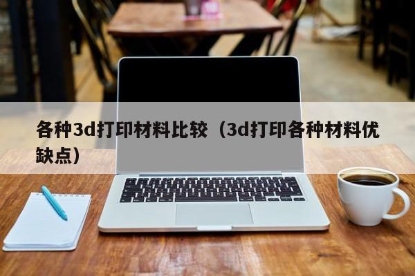 各种3d打印材料比较（3d打印各种材料优缺点）