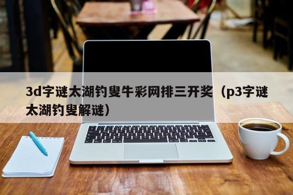 3d字谜太湖钓叟牛彩网排三开奖（p3字谜太湖钓叟解谜）