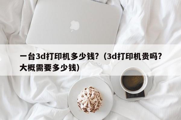 一台3d打印机多少钱?（3d打印机贵吗?大概需要多少钱）